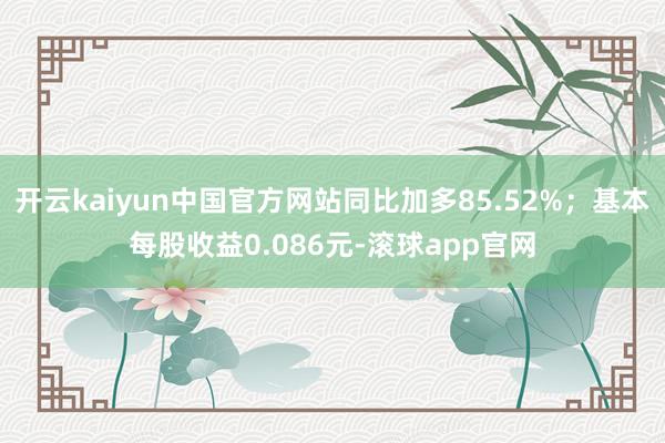 开云kaiyun中国官方网站同比加多85.52%；基本每股收益0.086元-滚球app官网