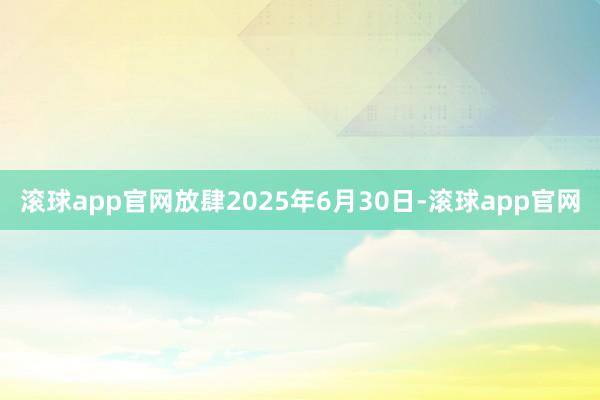 滚球app官网放肆2025年6月30日-滚球app官网