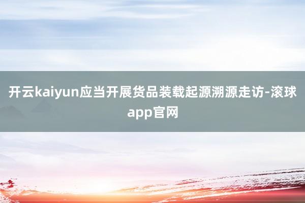 开云kaiyun应当开展货品装载起源溯源走访-滚球app官网