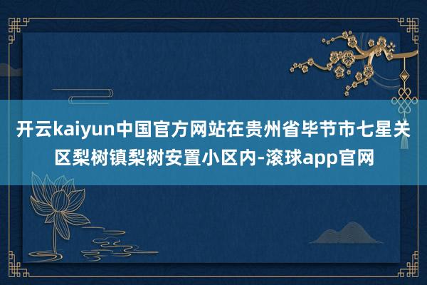开云kaiyun中国官方网站在贵州省毕节市七星关区梨树镇梨树安置小区内-滚球app官网