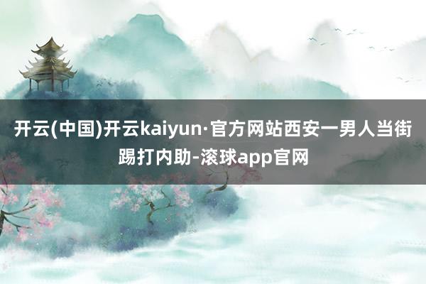 开云(中国)开云kaiyun·官方网站西安一男人当街踢打内助-滚球app官网