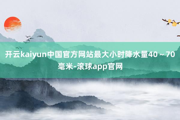 开云kaiyun中国官方网站最大小时降水量40～70毫米-滚球app官网