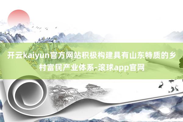 开云kaiyun官方网站积极构建具有山东特质的乡村富民产业体系-滚球app官网