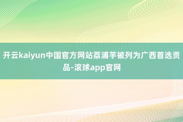 开云kaiyun中国官方网站荔浦芋被列为广西首选贡品-滚球app官网