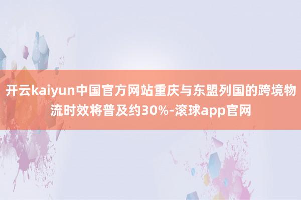 开云kaiyun中国官方网站重庆与东盟列国的跨境物流时效将普及约30%-滚球app官网