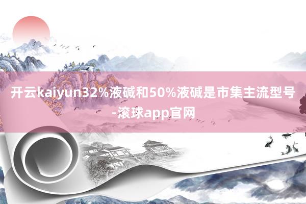 开云kaiyun32%液碱和50%液碱是市集主流型号-滚球app官网