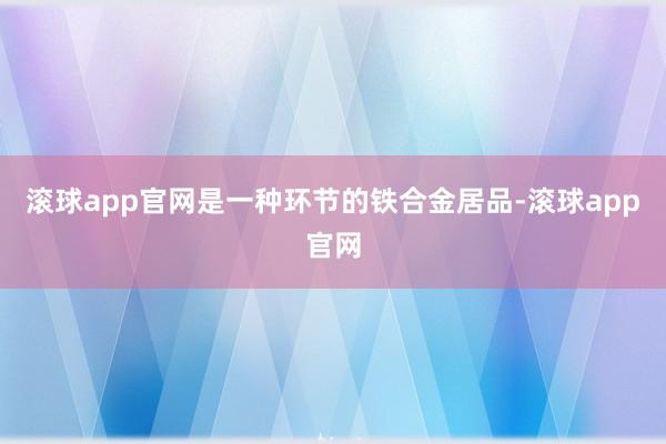 滚球app官网是一种环节的铁合金居品-滚球app官网