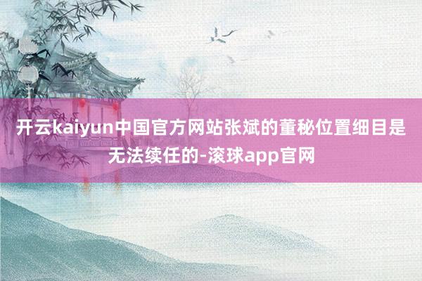 开云kaiyun中国官方网站张斌的董秘位置细目是无法续任的-滚球app官网