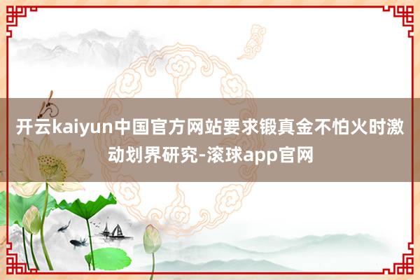 开云kaiyun中国官方网站要求锻真金不怕火时激动划界研究-滚球app官网