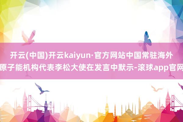 开云(中国)开云kaiyun·官方网站中国常驻海外原子能机构代表李松大使在发言中默示-滚球app官网