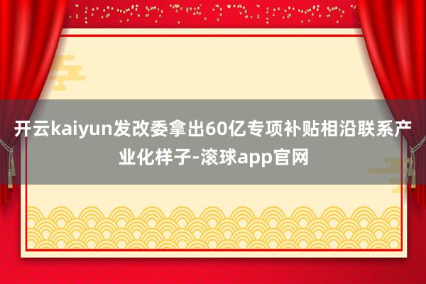 开云kaiyun发改委拿出60亿专项补贴相沿联系产业化样子-滚球app官网
