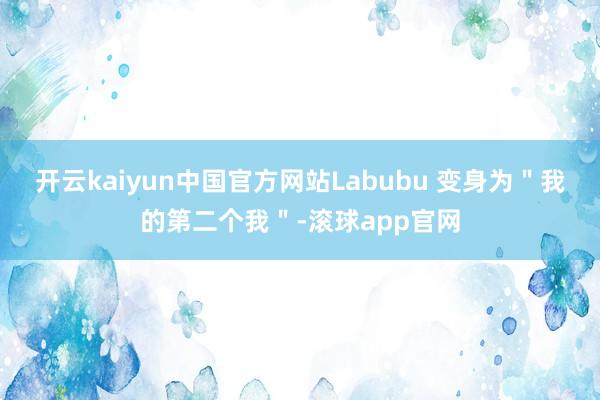 开云kaiyun中国官方网站Labubu 变身为＂我的第二个我＂-滚球app官网