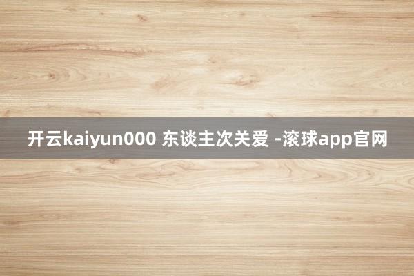开云kaiyun000 东谈主次关爱 -滚球app官网
