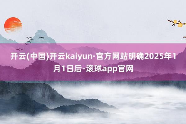 开云(中国)开云kaiyun·官方网站明确2025年1月1日后-滚球app官网