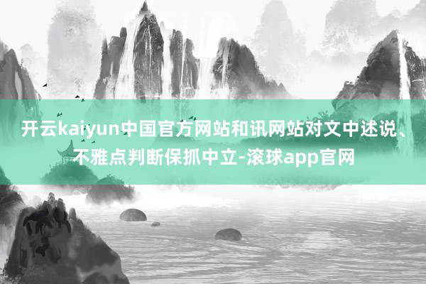 开云kaiyun中国官方网站和讯网站对文中述说、不雅点判断保抓中立-滚球app官网