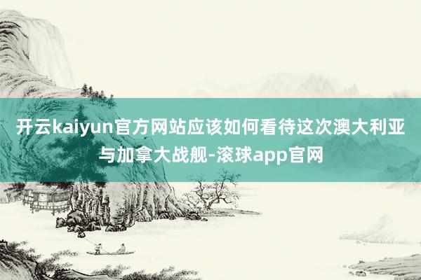 开云kaiyun官方网站应该如何看待这次澳大利亚与加拿大战舰-滚球app官网