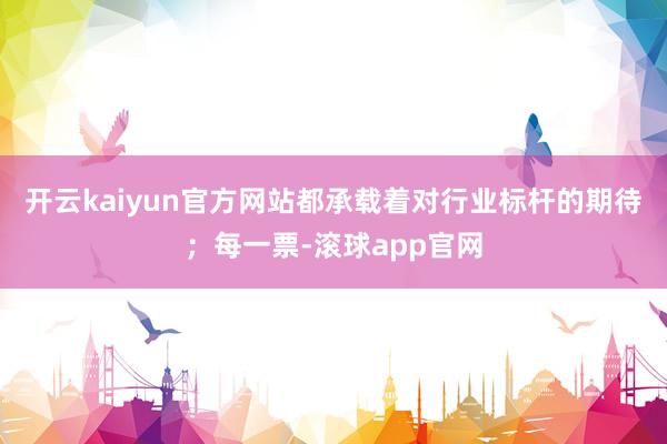开云kaiyun官方网站都承载着对行业标杆的期待；每一票-滚球app官网
