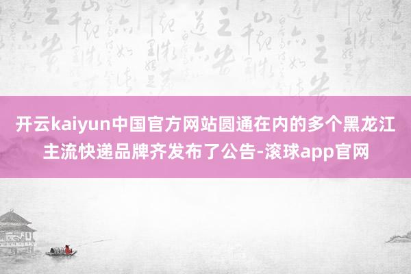 开云kaiyun中国官方网站圆通在内的多个黑龙江主流快递品牌齐发布了公告-滚球app官网