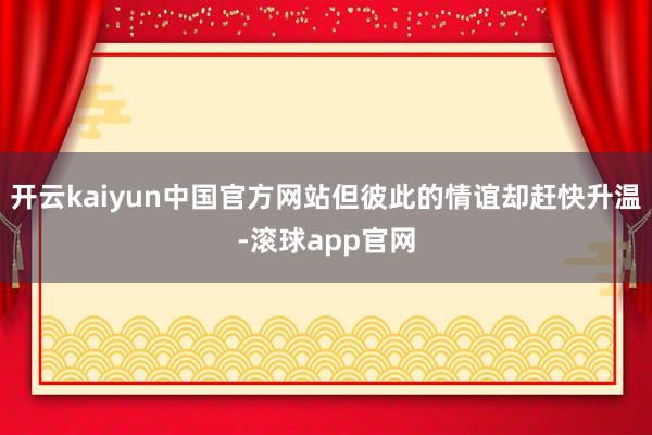 开云kaiyun中国官方网站但彼此的情谊却赶快升温-滚球app官网