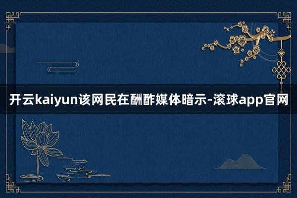 开云kaiyun该网民在酬酢媒体暗示-滚球app官网