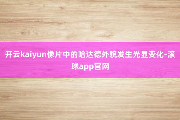 开云kaiyun像片中的哈达德外貌发生光显变化-滚球app官网