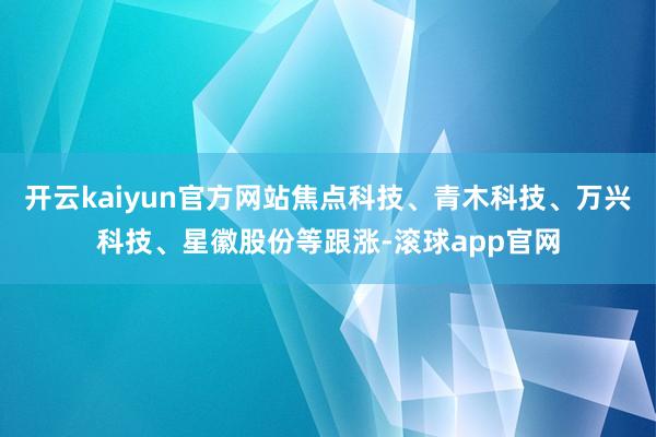 开云kaiyun官方网站焦点科技、青木科技、万兴科技、星徽股份等跟涨-滚球app官网
