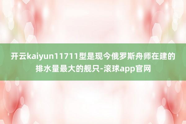 开云kaiyun11711型是现今俄罗斯舟师在建的排水量最大的舰只-滚球app官网