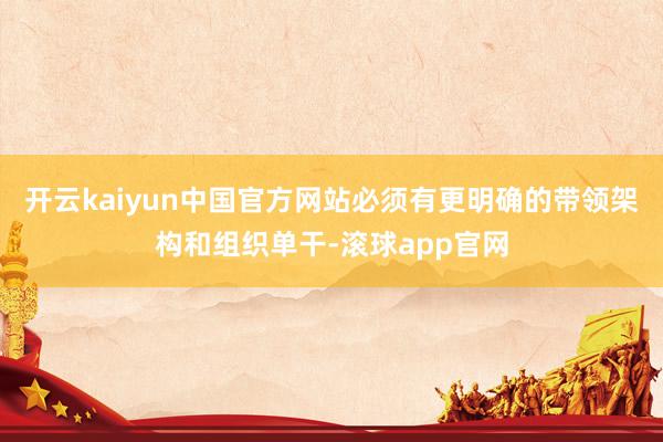 开云kaiyun中国官方网站必须有更明确的带领架构和组织单干-滚球app官网