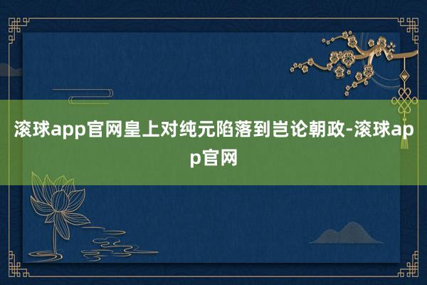 滚球app官网皇上对纯元陷落到岂论朝政-滚球app官网