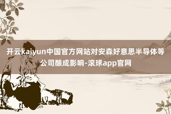 开云kaiyun中国官方网站对安森好意思半导体等公司酿成影响-滚球app官网