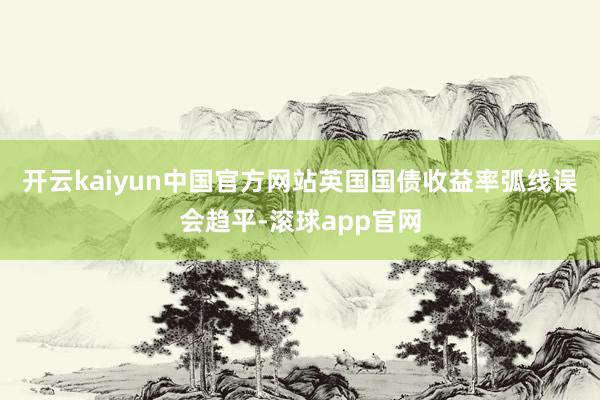 开云kaiyun中国官方网站　　英国国债收益率弧线误会趋平-滚球app官网