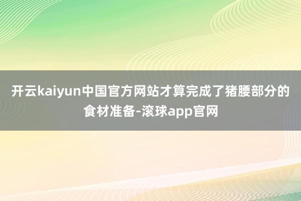 开云kaiyun中国官方网站才算完成了猪腰部分的食材准备-滚球app官网