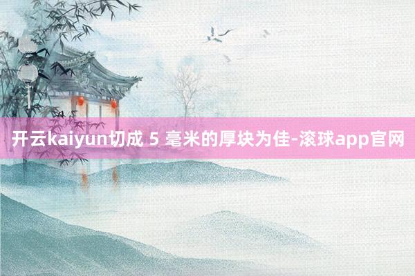 开云kaiyun切成 5 毫米的厚块为佳-滚球app官网