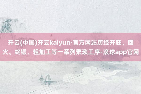 开云(中国)开云kaiyun·官方网站历经开胚、回火、终锻、粗加工等一系列繁琐工序-滚球app官网