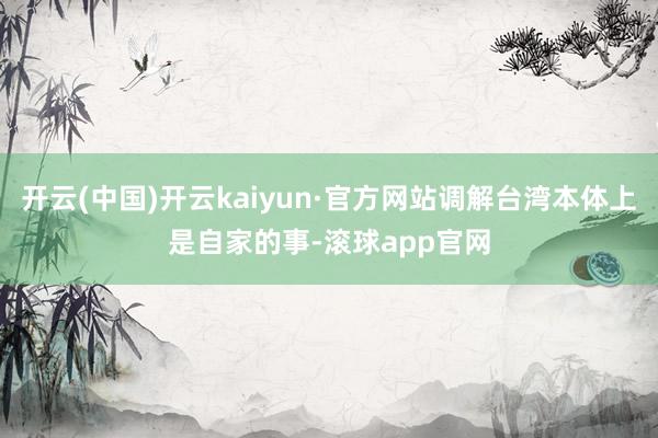 开云(中国)开云kaiyun·官方网站调解台湾本体上是自家的事-滚球app官网