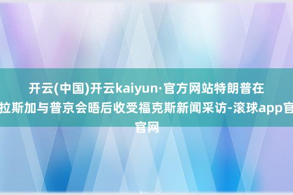 开云(中国)开云kaiyun·官方网站　　特朗普在阿拉斯加与普京会晤后收受福克斯新闻采访-滚球app官网