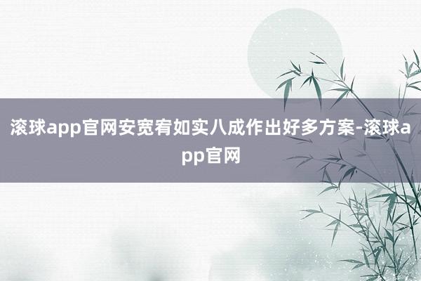 滚球app官网安宽宥如实八成作出好多方案-滚球app官网