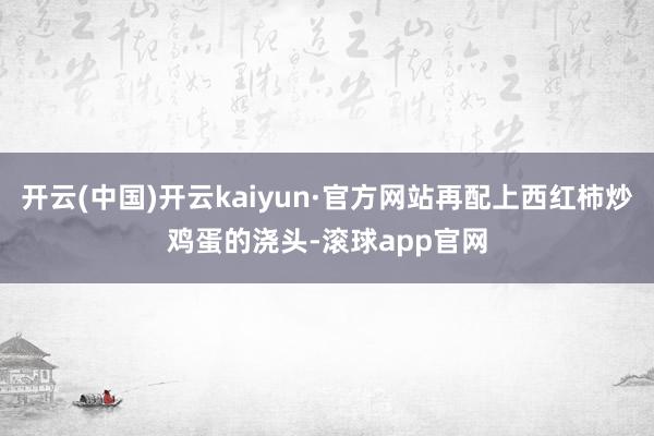 开云(中国)开云kaiyun·官方网站再配上西红柿炒鸡蛋的浇头-滚球app官网