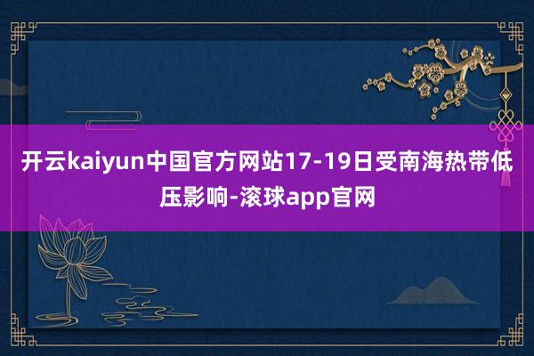 开云kaiyun中国官方网站17-19日受南海热带低压影响-滚球app官网