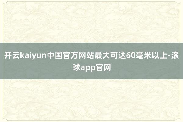 开云kaiyun中国官方网站最大可达60毫米以上-滚球app官网
