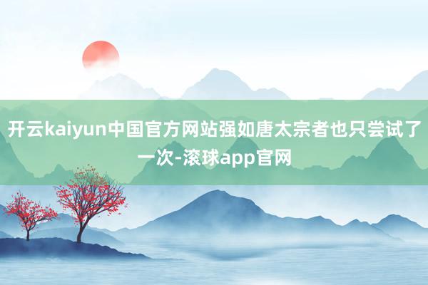 开云kaiyun中国官方网站强如唐太宗者也只尝试了一次-滚球app官网