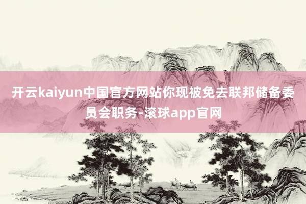 开云kaiyun中国官方网站你现被免去联邦储备委员会职务-滚球app官网