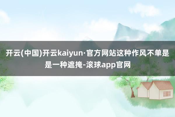 开云(中国)开云kaiyun·官方网站这种作风不单是是一种遮掩-滚球app官网