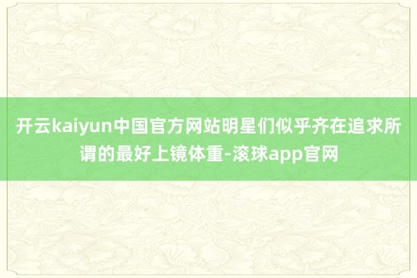 开云kaiyun中国官方网站明星们似乎齐在追求所谓的最好上镜体重-滚球app官网