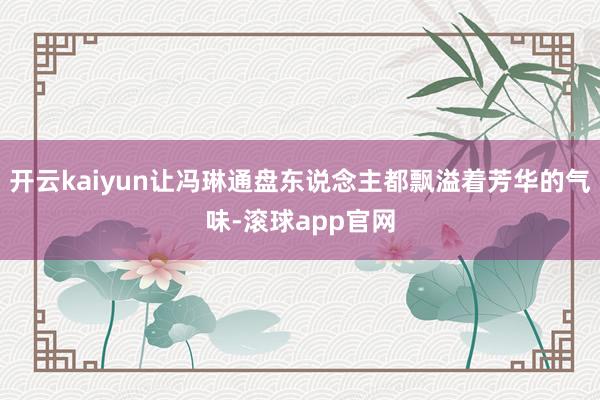 开云kaiyun让冯琳通盘东说念主都飘溢着芳华的气味-滚球app官网