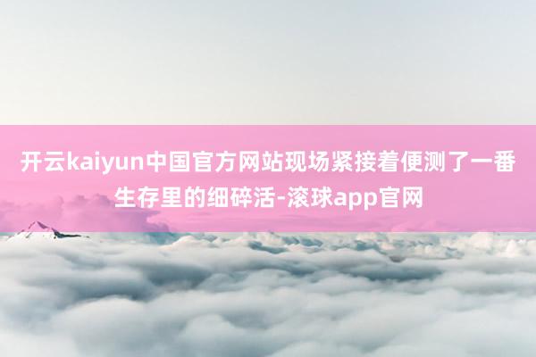 开云kaiyun中国官方网站现场紧接着便测了一番生存里的细碎活-滚球app官网