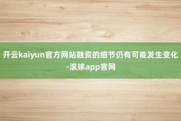 开云kaiyun官方网站融资的细节仍有可能发生变化-滚球app官网