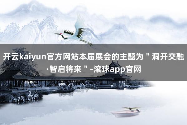 开云kaiyun官方网站本届展会的主题为＂洞开交融·智启将来＂-滚球app官网