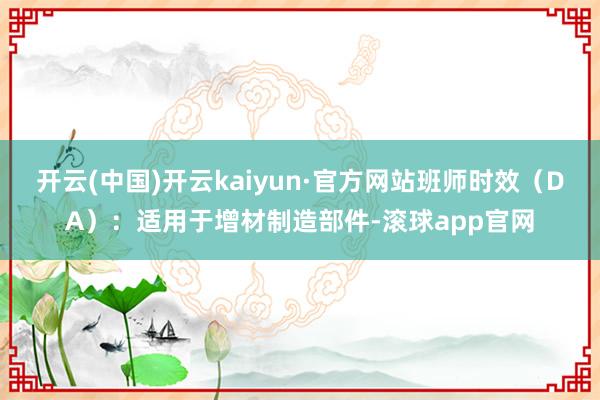 开云(中国)开云kaiyun·官方网站班师时效（DA）：适用于增材制造部件-滚球app官网