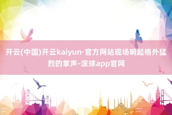 开云(中国)开云kaiyun·官方网站现场响起格外猛烈的掌声-滚球app官网